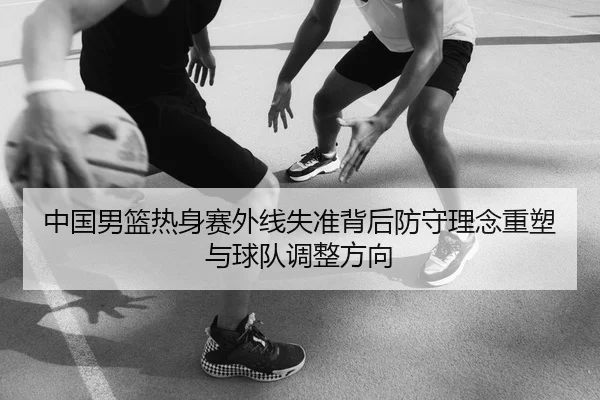 中国男篮热身赛外线失准背后防守理念重塑与球队调整方向