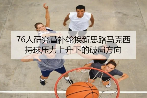 76人研究替补轮换新思路马克西持球压力上升下的破局方向
